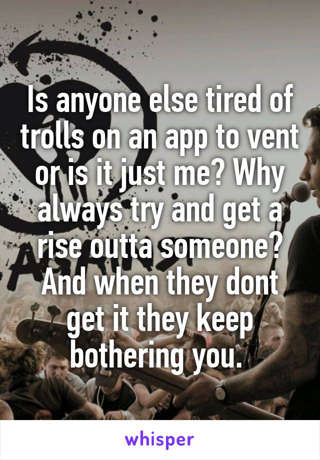 Is anyone else tired of trolls on an app to vent or is it just me? Why always try and get a rise outta someone? And when they dont get it they keep bothering you. 