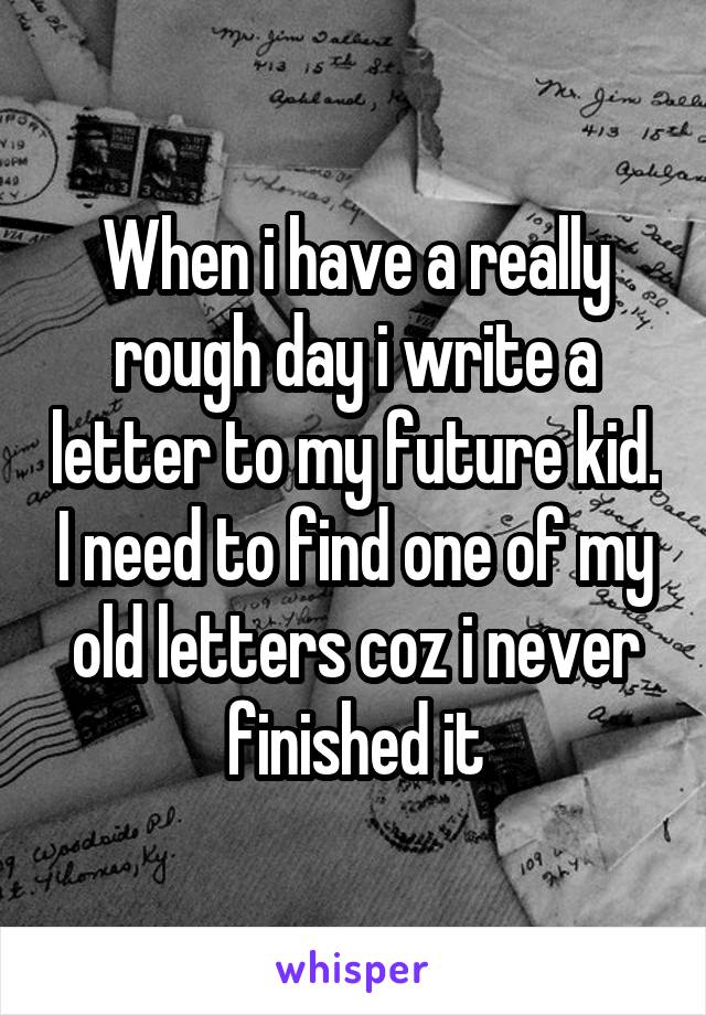 When i have a really rough day i write a letter to my future kid. I need to find one of my old letters coz i never finished it