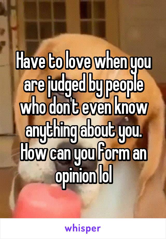 Have to love when you are judged by people who don't even know anything about you. How can you form an opinion lol