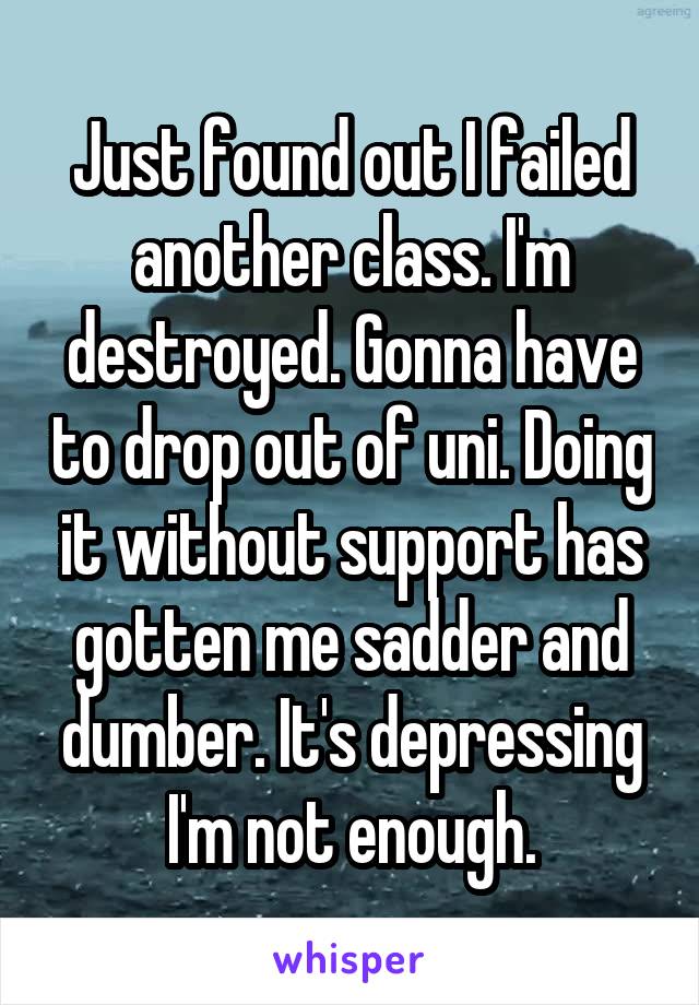 Just found out I failed another class. I'm destroyed. Gonna have to drop out of uni. Doing it without support has gotten me sadder and dumber. It's depressing I'm not enough.