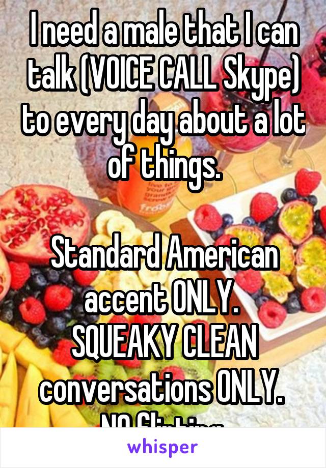 I need a male that I can talk (VOICE CALL Skype) to every day about a lot of things.

Standard American accent ONLY. 
SQUEAKY CLEAN conversations ONLY. 
NO flirting.