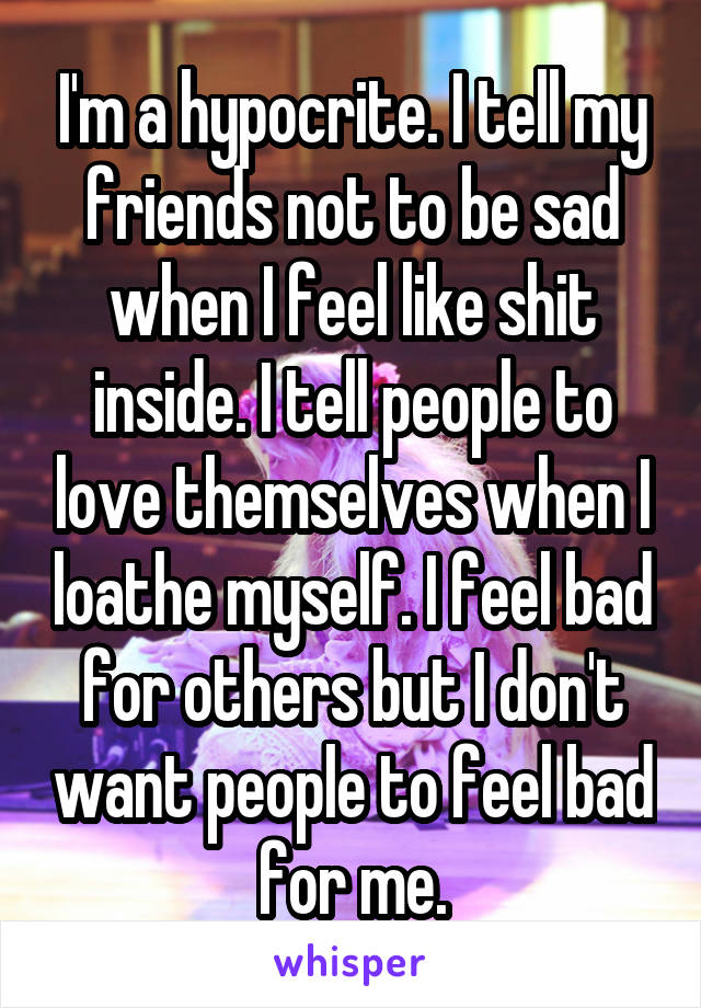 I'm a hypocrite. I tell my friends not to be sad when I feel like shit inside. I tell people to love themselves when I loathe myself. I feel bad for others but I don't want people to feel bad for me.