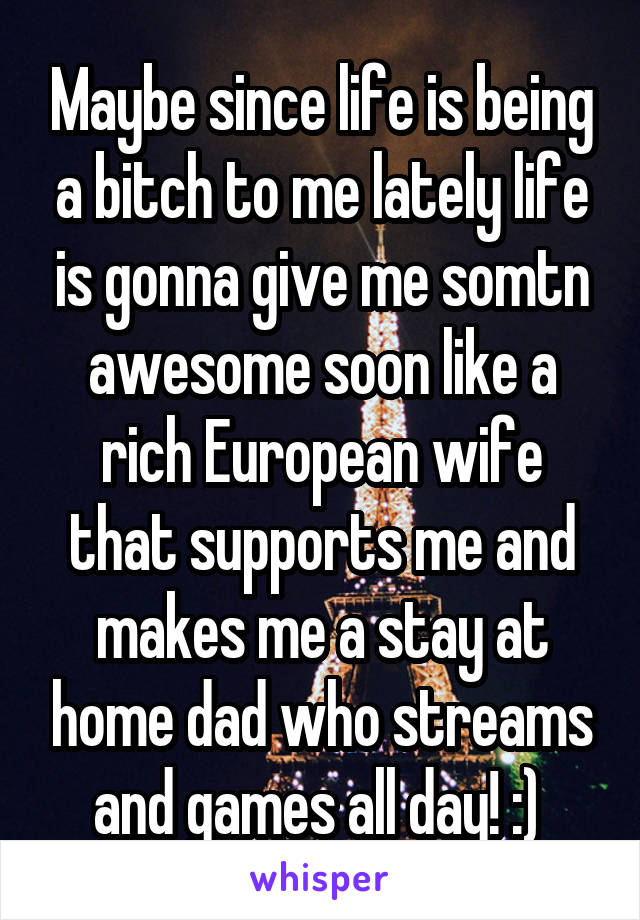 Maybe since life is being a bitch to me lately life is gonna give me somtn awesome soon like a rich European wife that supports me and makes me a stay at home dad who streams and games all day! :) 