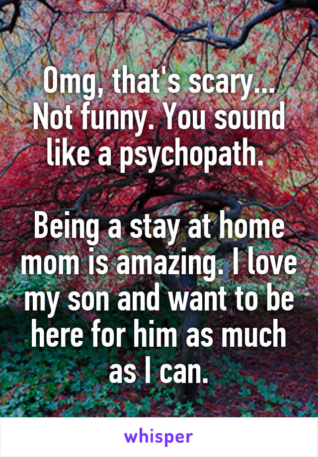 Omg, that's scary... Not funny. You sound like a psychopath. 

Being a stay at home mom is amazing. I love my son and want to be here for him as much as I can.