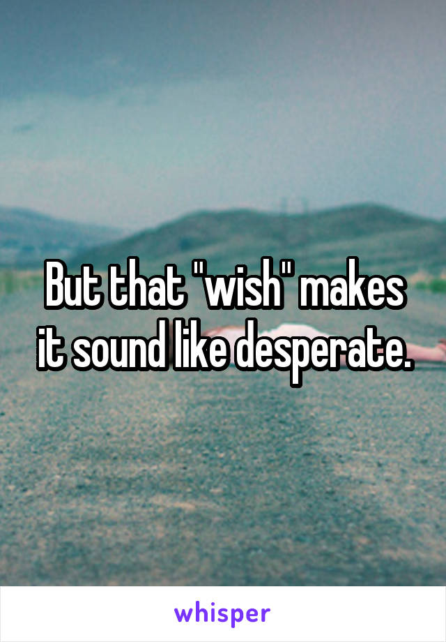 But that "wish" makes it sound like desperate.