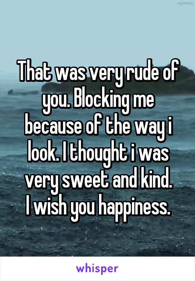 That was very rude of you. Blocking me because of the way i look. I thought i was very sweet and kind.
I wish you happiness.