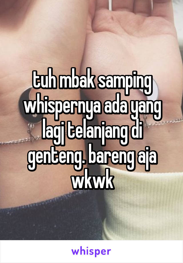 tuh mbak samping whispernya ada yang lagj telanjang di genteng. bareng aja wkwk