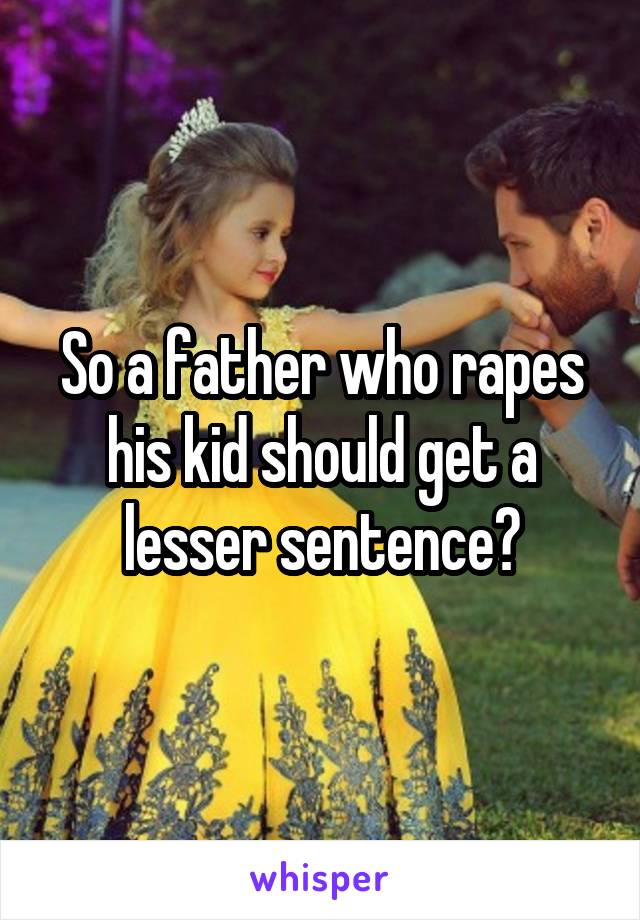 So a father who rapes his kid should get a lesser sentence?