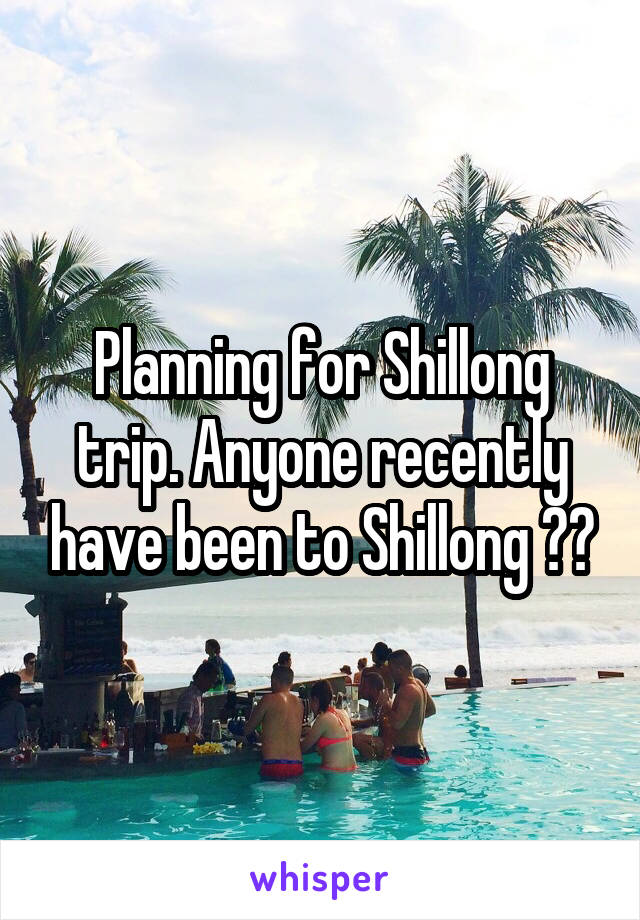 Planning for Shillong trip. Anyone recently have been to Shillong ??