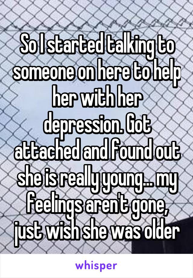 So I started talking to someone on here to help her with her depression. Got attached and found out she is really young... my feelings aren't gone, just wish she was older