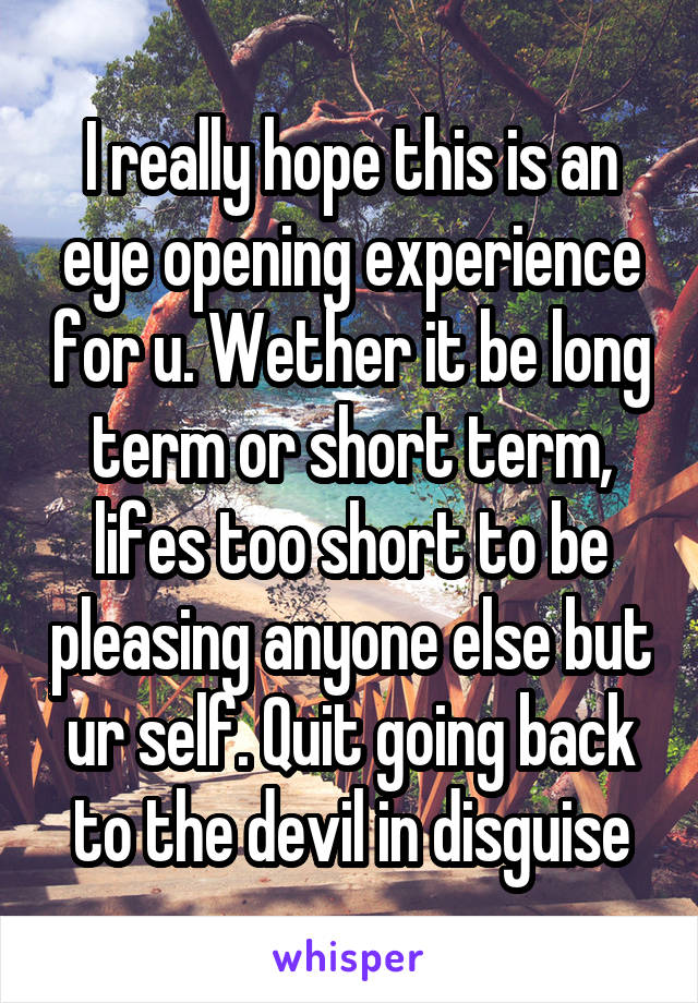 I really hope this is an eye opening experience for u. Wether it be long term or short term, lifes too short to be pleasing anyone else but ur self. Quit going back to the devil in disguise