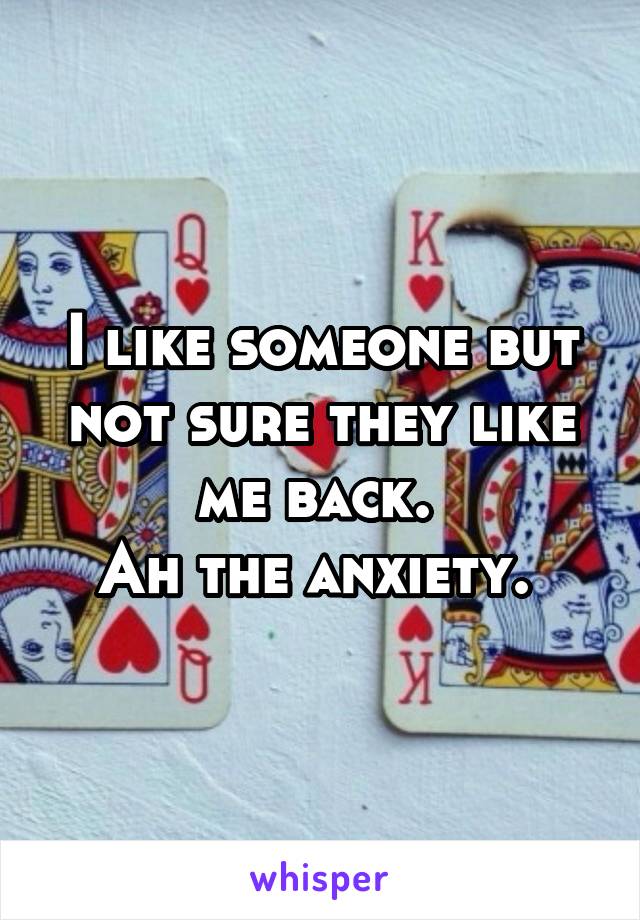 I like someone but not sure they like me back. 
Ah the anxiety. 