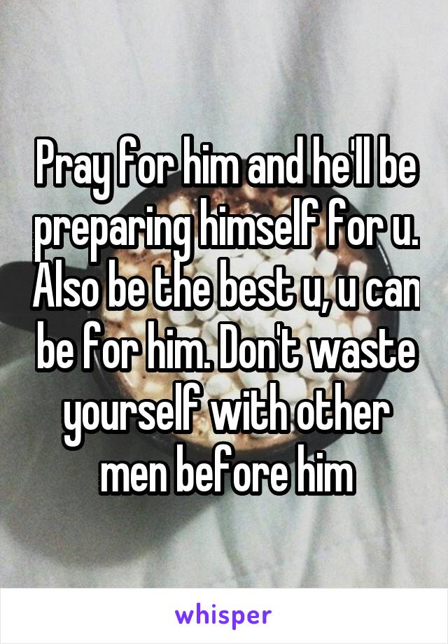 Pray for him and he'll be preparing himself for u. Also be the best u, u can be for him. Don't waste yourself with other men before him