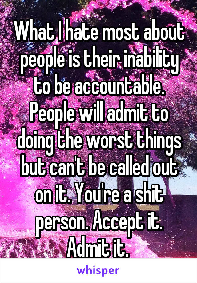 What I hate most about people is their inability to be accountable. People will admit to doing the worst things but can't be called out on it. You're a shit person. Accept it. Admit it. 