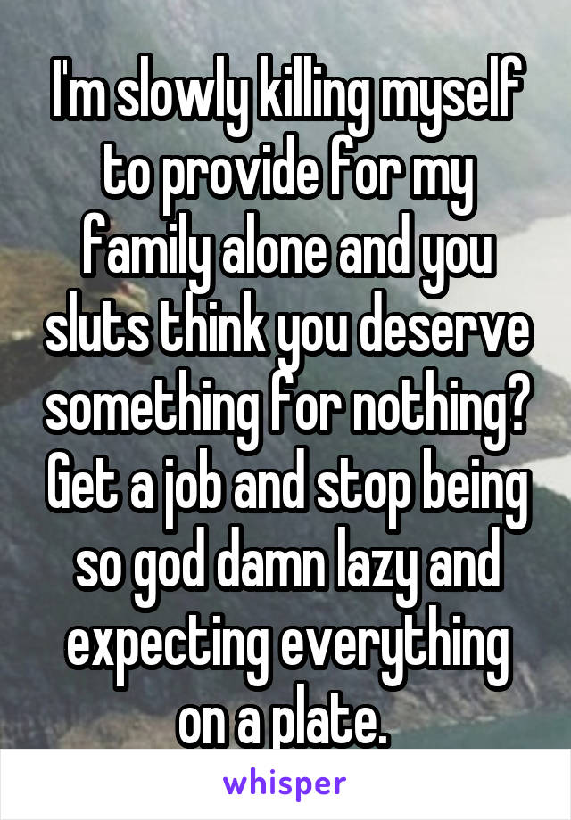 I'm slowly killing myself to provide for my family alone and you sluts think you deserve something for nothing? Get a job and stop being so god damn lazy and expecting everything on a plate. 