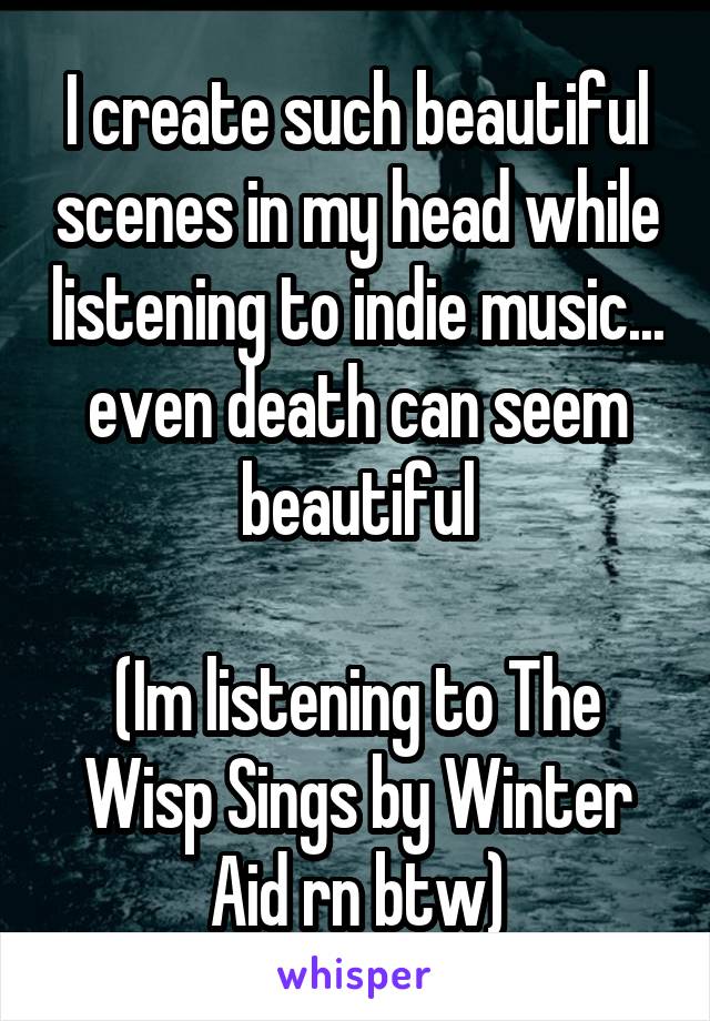 I create such beautiful scenes in my head while listening to indie music... even death can seem beautiful

(Im listening to The Wisp Sings by Winter Aid rn btw)