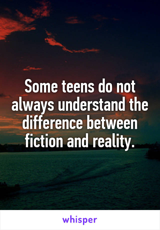 Some teens do not always understand the difference between fiction and reality.