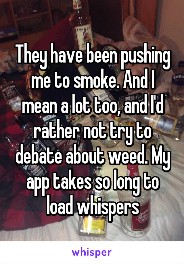 They have been pushing me to smoke. And I mean a lot too, and I'd rather not try to debate about weed. My app takes so long to load whispers