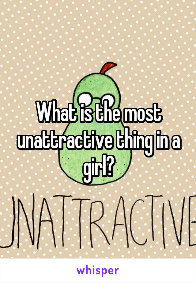 What is the most unattractive thing in a girl?