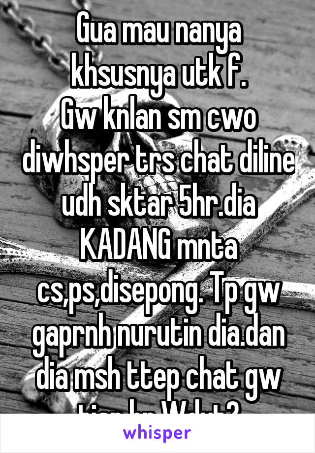 Gua mau nanya khsusnya utk f.
Gw knlan sm cwo diwhsper trs chat diline udh sktar 5hr.dia KADANG mnta cs,ps,disepong. Tp gw gaprnh nurutin dia.dan dia msh ttep chat gw tiap hr.Wdyt?