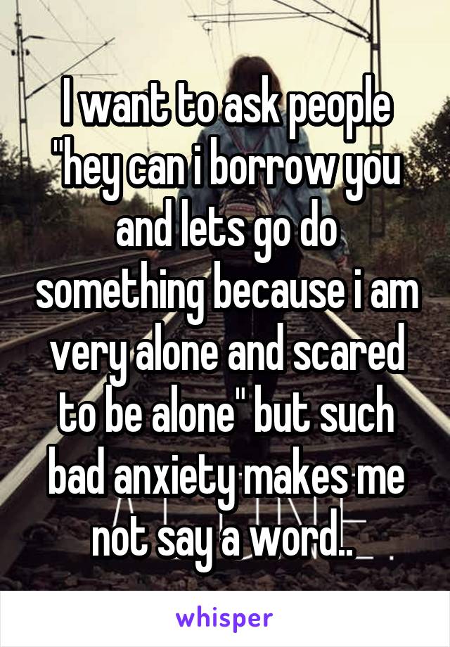 I want to ask people "hey can i borrow you and lets go do something because i am very alone and scared to be alone" but such bad anxiety makes me not say a word.. 