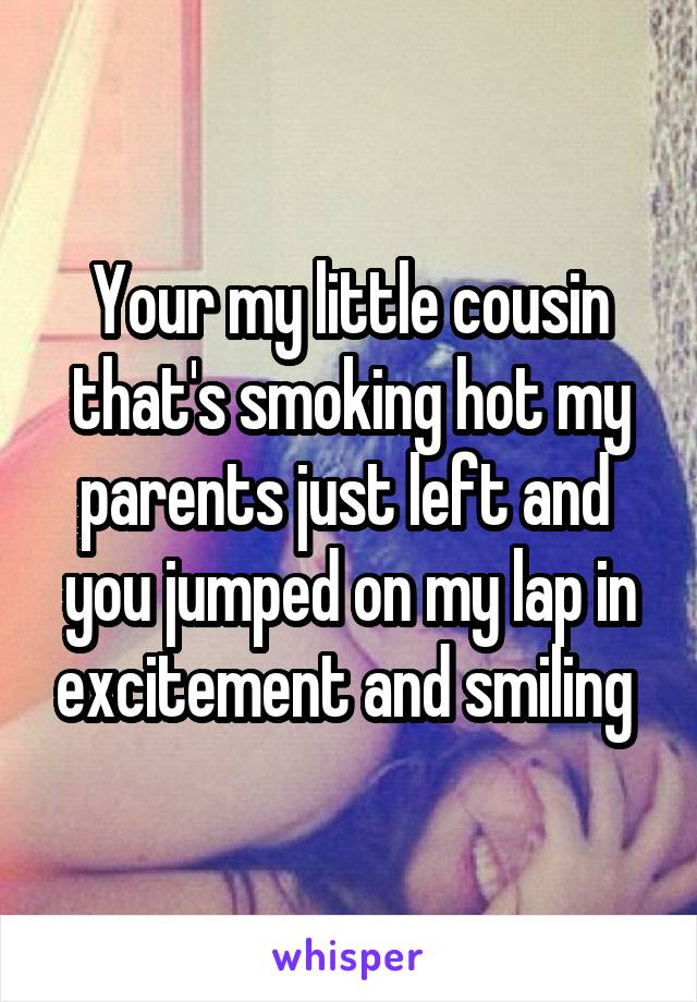 Your my little cousin that's smoking hot my parents just left and  you jumped on my lap in excitement and smiling 