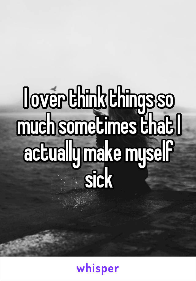 I over think things so much sometimes that I actually make myself sick