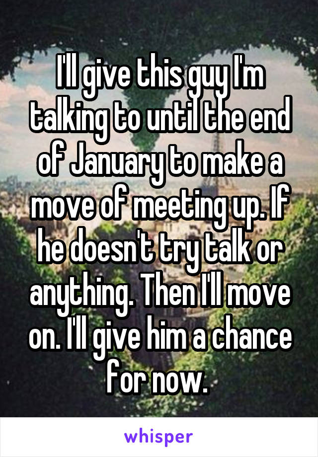 I'll give this guy I'm talking to until the end of January to make a move of meeting up. If he doesn't try talk or anything. Then I'll move on. I'll give him a chance for now. 