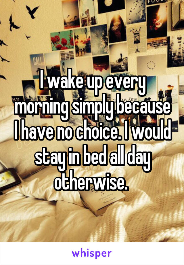 I wake up every morning simply because I have no choice. I would stay in bed all day otherwise. 