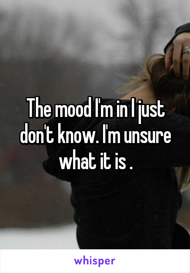 The mood I'm in I just don't know. I'm unsure what it is .