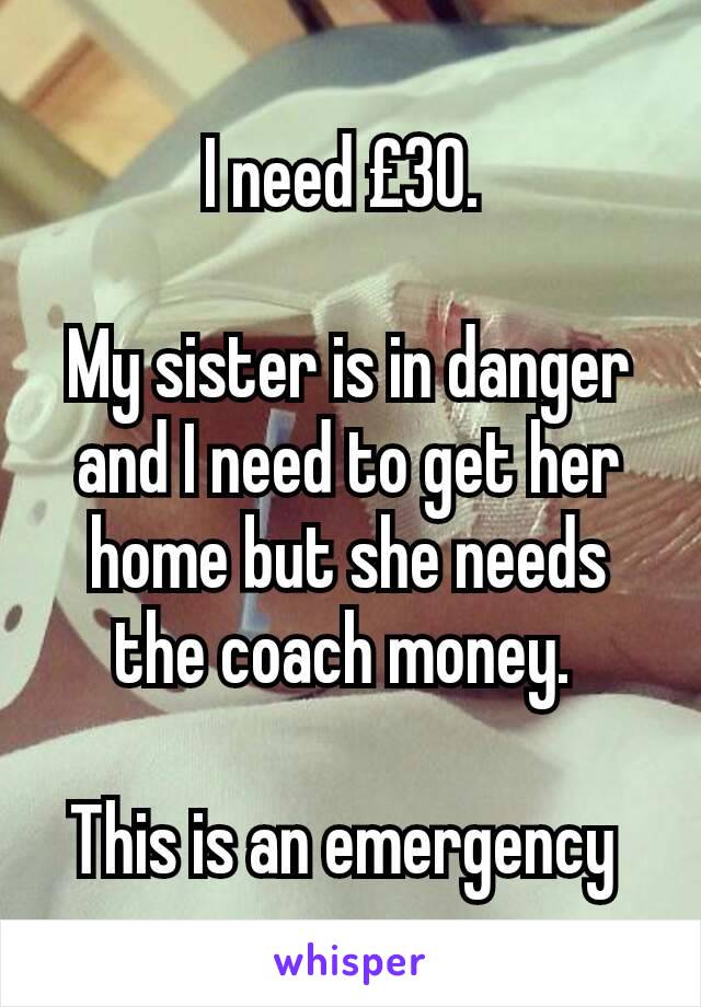 I need £30. 

My sister is in danger and I need to get her home but she needs the coach money. 

This is an emergency 