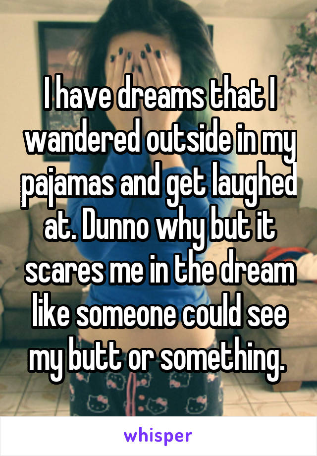 I have dreams that I wandered outside in my pajamas and get laughed at. Dunno why but it scares me in the dream like someone could see my butt or something. 