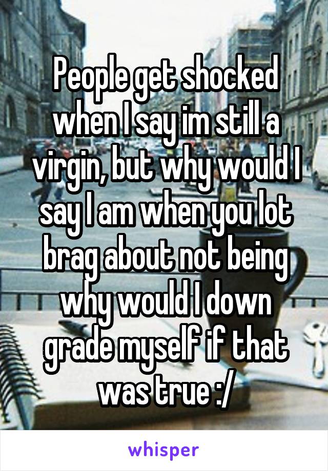 People get shocked when I say im still a virgin, but why would I say I am when you lot brag about not being why would I down grade myself if that was true :/