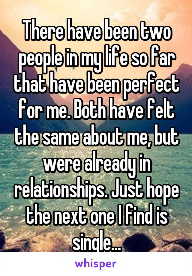 There have been two people in my life so far that have been perfect for me. Both have felt the same about me, but were already in relationships. Just hope the next one I find is single...