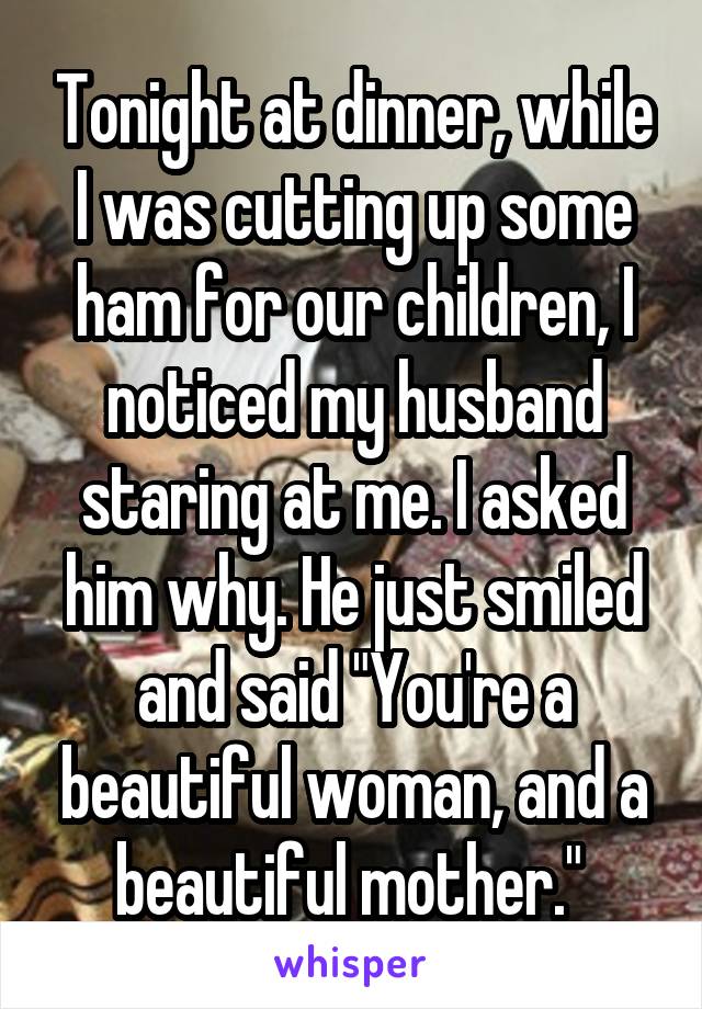 Tonight at dinner, while I was cutting up some ham for our children, I noticed my husband staring at me. I asked him why. He just smiled and said "You're a beautiful woman, and a beautiful mother." 