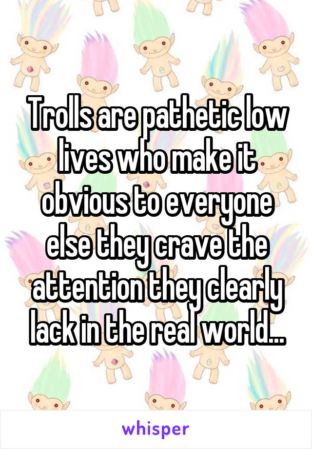 Trolls are pathetic low lives who make it obvious to everyone else they crave the attention they clearly lack in the real world...