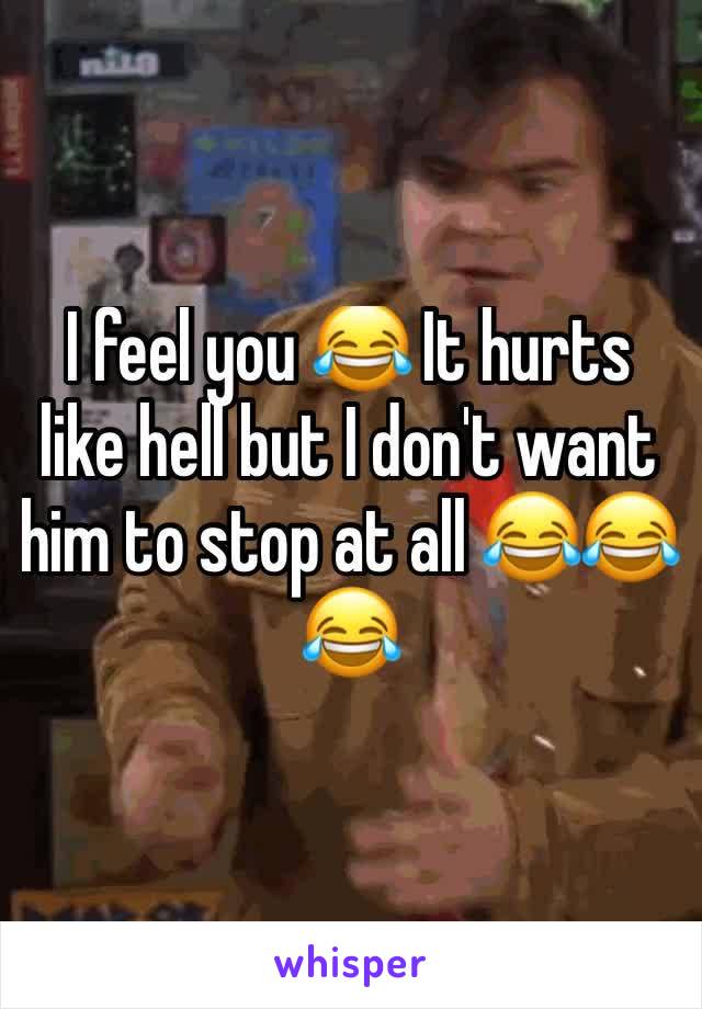 I feel you 😂 It hurts like hell but I don't want him to stop at all 😂😂😂