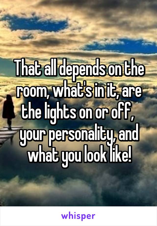 That all depends on the room, what's in it, are the lights on or off,  your personality, and what you look like!