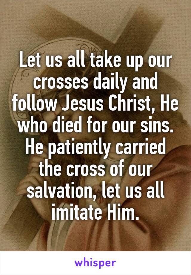 Let us all take up our crosses daily and follow Jesus Christ, He who died for our sins. He patiently carried the cross of our salvation, let us all imitate Him.