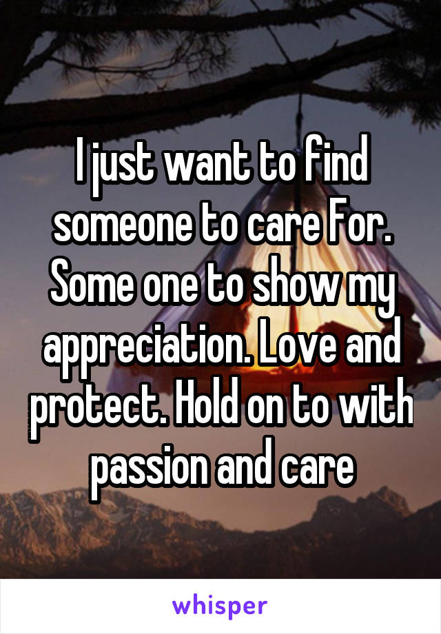 I just want to find someone to care For. Some one to show my appreciation. Love and protect. Hold on to with passion and care