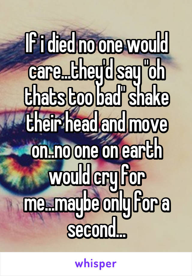 If i died no one would care...they'd say "oh thats too bad" shake their head and move on..no one on earth would cry for me...maybe only for a second...