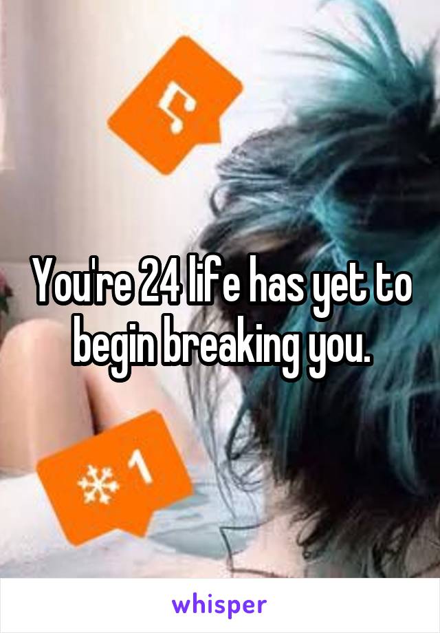 You're 24 life has yet to begin breaking you.