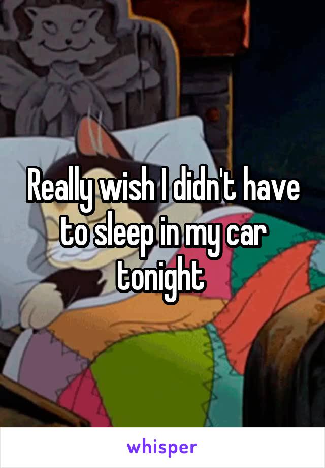 Really wish I didn't have to sleep in my car tonight 