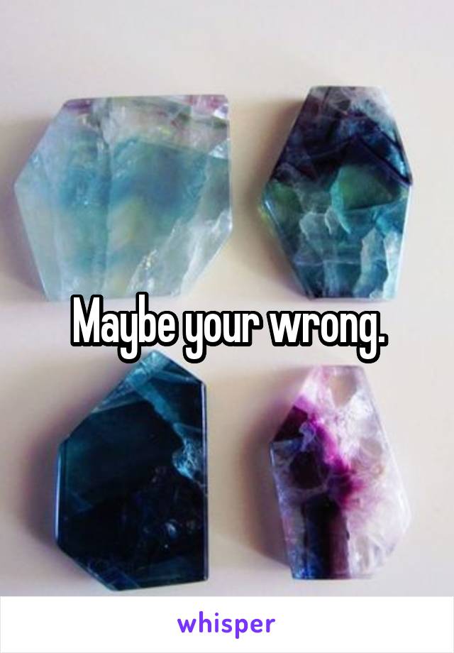 Maybe your wrong.