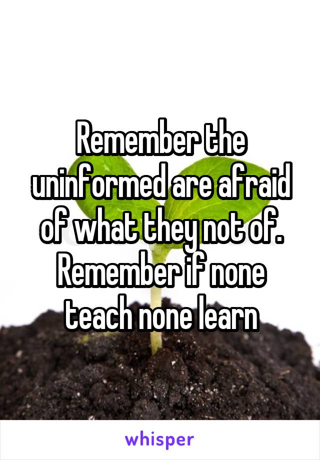 Remember the uninformed are afraid of what they not of. Remember if none teach none learn