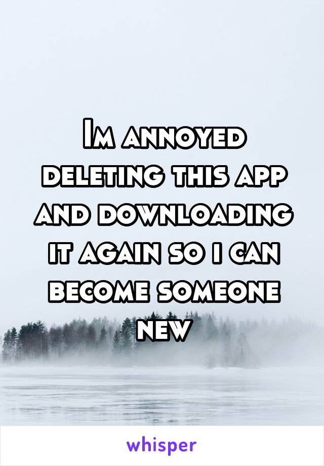 Im annoyed deleting this app and downloading it again so i can become someone new