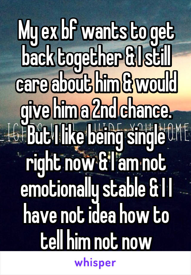 My ex bf wants to get back together & I still care about him & would give him a 2nd chance. But I like being single right now & I am not emotionally stable & I I have not idea how to tell him not now