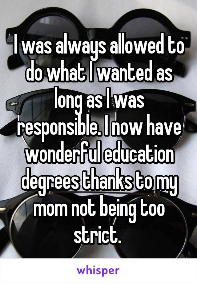 I was always allowed to do what I wanted as long as I was responsible. I now have wonderful education degrees thanks to my mom not being too strict. 