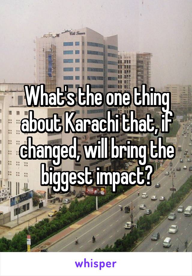 What's the one thing about Karachi that, if changed, will bring the biggest impact?