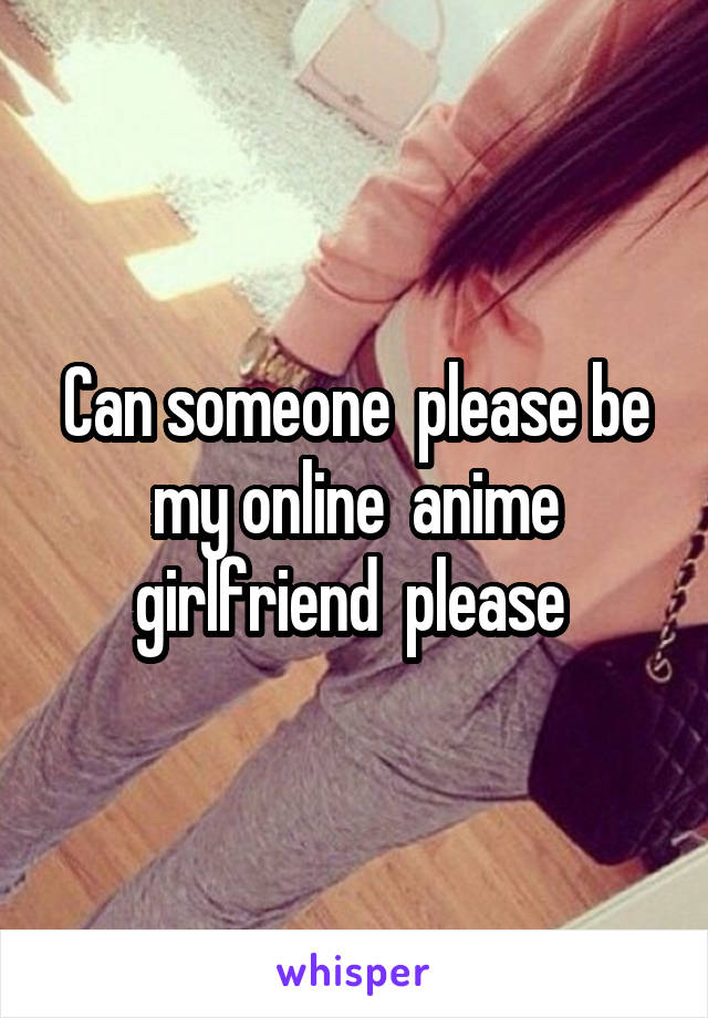 Can someone  please be my online  anime girlfriend  please 